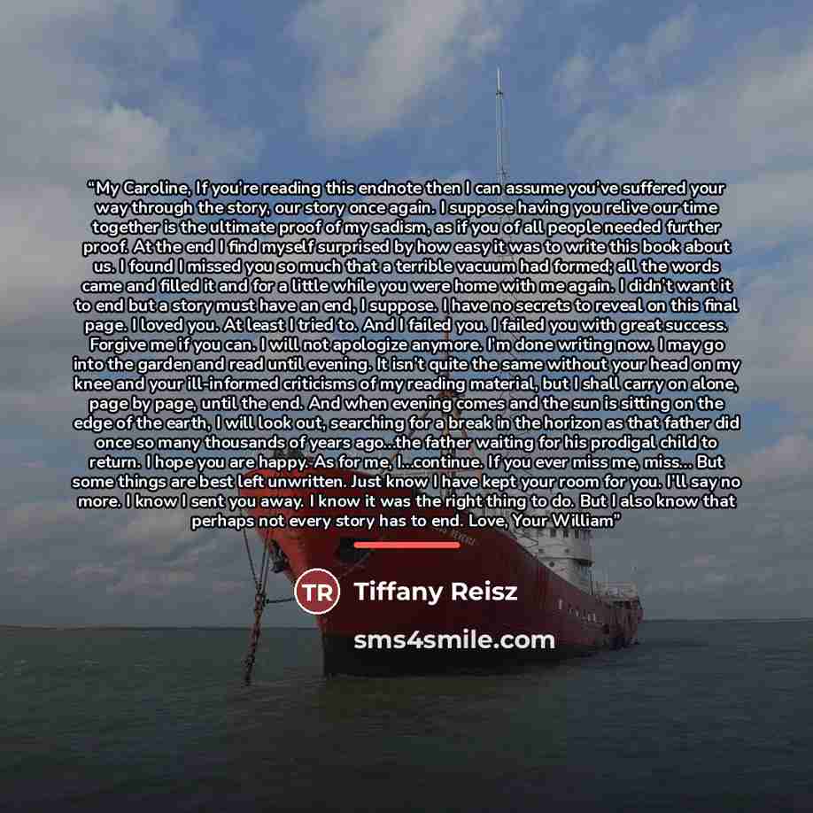 “My Caroline, If you’re reading this endnote then I can assume you’ve suffered your way through the story, our story once again. I suppose having you relive our time together is the ultimate proof of my sadism, as if you of all people needed further proof. At the end I find myself surprised by how…” quote by Tiffany Reisz
