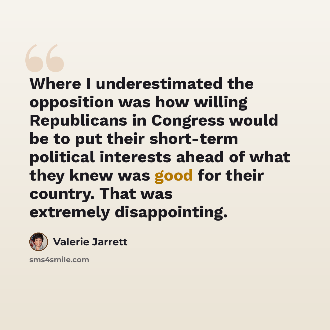 “Where I underestimated the opposition was how willing Republicans in Congress would be to put their short-term political interests ahead of what they knew was good for their country. That was extremely disappointing.” quote by Valerie Jarrett