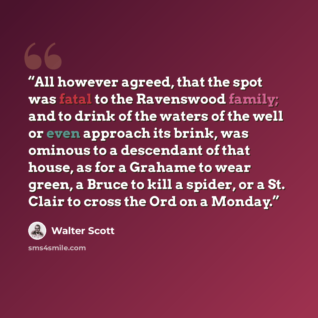 “All however agreed, that the spot was fatal to the Ravenswood family; and to drink of the waters of the well or even approach its brink, was ominous to a descendant of that house, as for a Grahame to wear green, a Bruce to kill a spider, or a St. Clair to cross the Ord on a Monday.” quote by Walter Scott