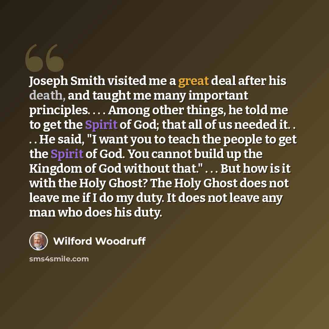 “Joseph Smith visited me a great deal after his death, and taught me many important principles. . . . Among other things, he told me to get the Spirit of God; that all of us needed it. . . . He said, "I want you to teach the people to get the Spirit of God. You cannot build up the Kingdom of God…” quote by Wilford Woodruff