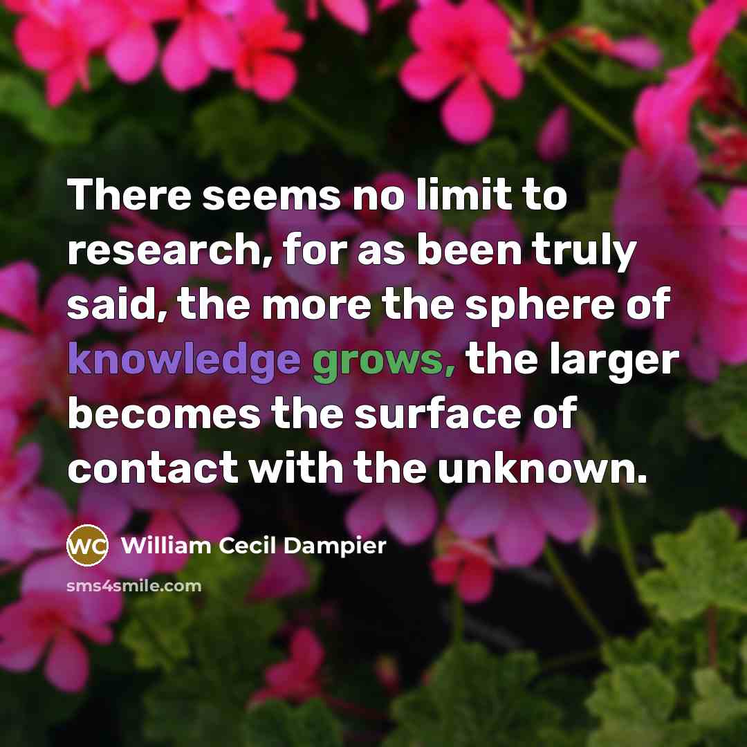 “There seems no limit to research, for as been truly said, the more the sphere of knowledge grows, the larger becomes the surface of contact with the unknown.” quote by William Cecil Dampier