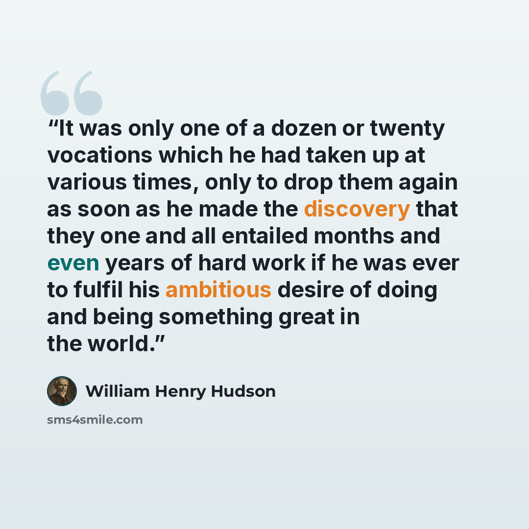 “It was only one of a dozen or twenty vocations which he had taken up at various times, only to drop them again as soon as he made the discovery that they one and all entailed months and even years of hard work if he was ever to fulfil his ambitious desire of doing and being something great in the…” quote by William Henry Hudson