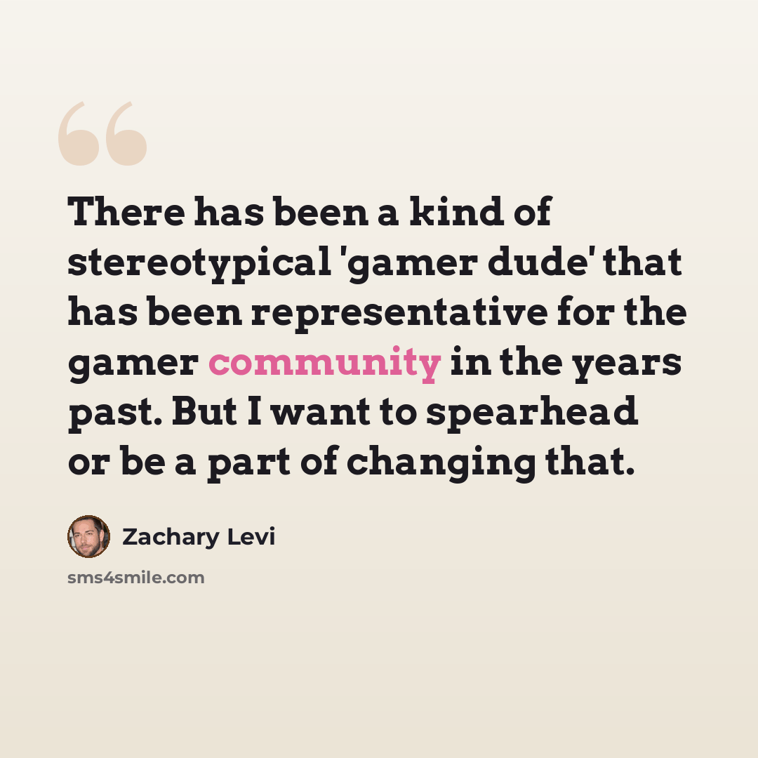 “There has been a kind of stereotypical 'gamer dude' that has been representative for the gamer community in the years past. But I want to spearhead or be a part of changing that.” quote by Zachary Levi