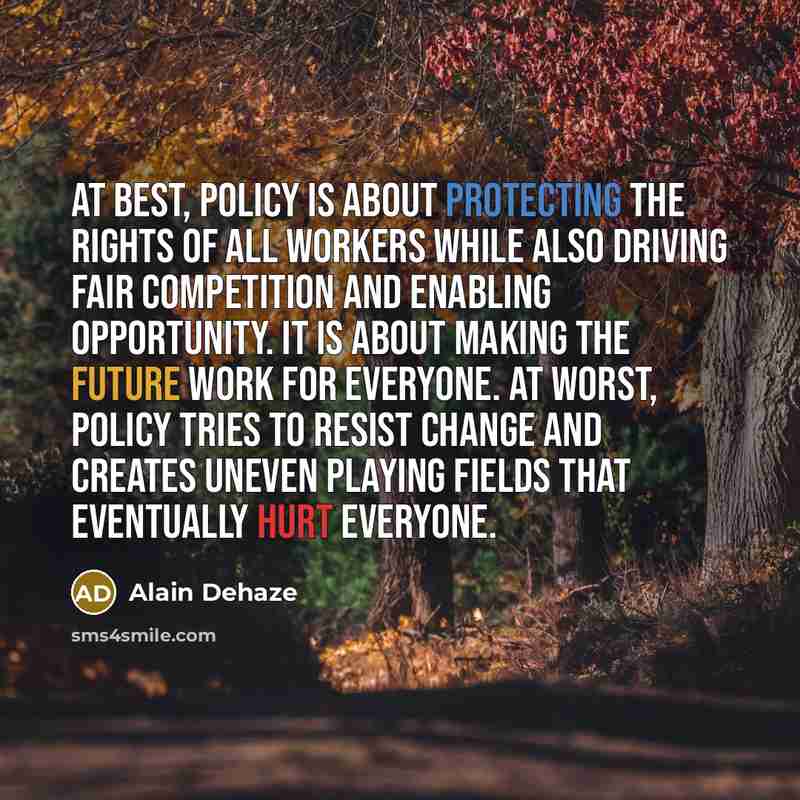 “At best, policy is about protecting the rights of all workers while also driving fair competition and enabling opportunity. It is about making the future work for everyone. At worst, policy tries to resist change and creates uneven playing fields that eventually hurt everyone.” quote by Alain Dehaze