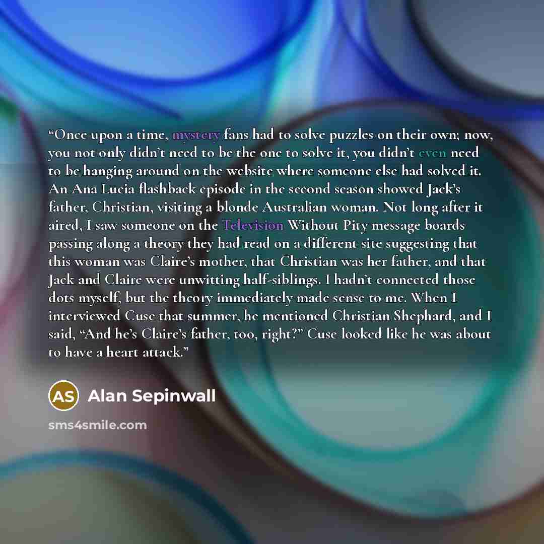 “Once upon a time, mystery fans had to solve puzzles on their own; now, you not only didn’t need to be the one to solve it, you didn’t even need to be hanging around on the website where someone else had solved it. An Ana Lucia flashback episode in the second season showed Jack’s father, Christian…” quote by Alan Sepinwall
