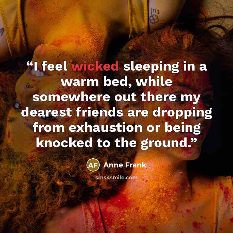 “I feel wicked sleeping in a warm bed, while somewhere out there my dearest friends are dropping from exhaustion or being knocked to the ground.” quote by Anne Frank