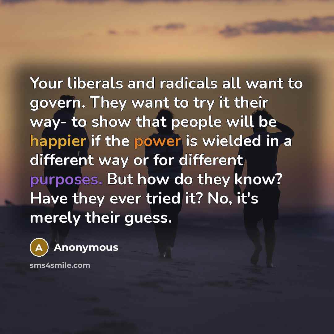“Your liberals and radicals all want to govern. They want to try it their way- to show that people will be happier if the power is wielded in a different way or for different purposes. But how do they know? Have they ever tried it? No, it's merely their guess.” quote by Anonymous