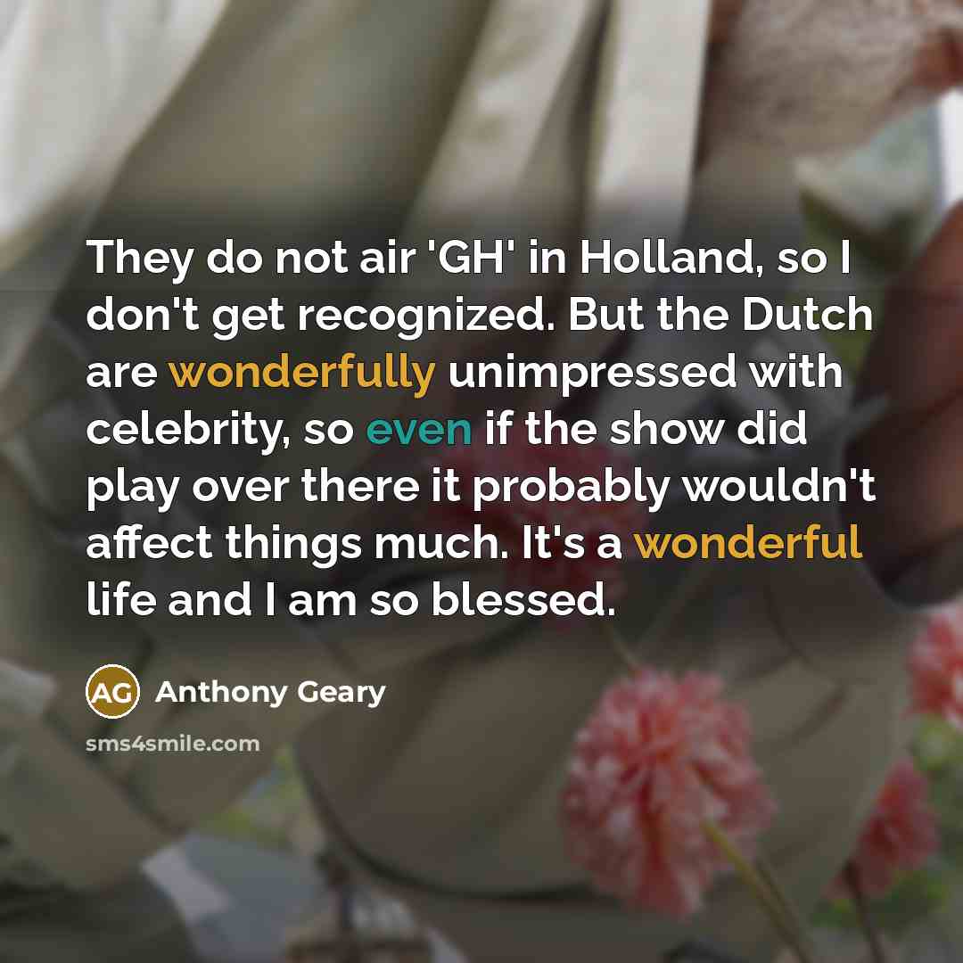 “They do not air 'GH' in Holland, so I don't get recognized. But the Dutch are wonderfully unimpressed with celebrity, so even if the show did play over there it probably wouldn't affect things much. It's a wonderful life and I am so blessed.” quote by Anthony Geary