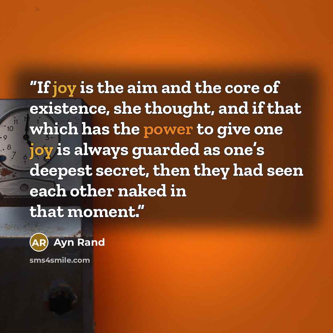 “If joy is the aim and the core of existence, she thought, and if that which has the power to give one joy is always guarded as one’s deepest secret, then they had seen each other naked in that moment.” quote by Ayn Rand
