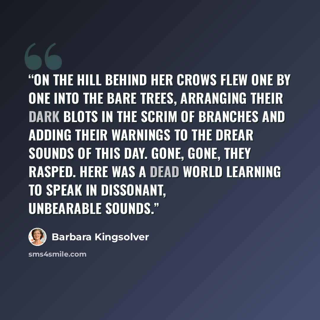 “On the hill behind her crows flew one by one into the bare trees, arranging their dark blots in the scrim of branches and adding their warnings to the drear sounds of this day. Gone, gone, they rasped. Here was a dead world learning to speak in dissonant, unbearable sounds.” quote by Barbara Kingsolver