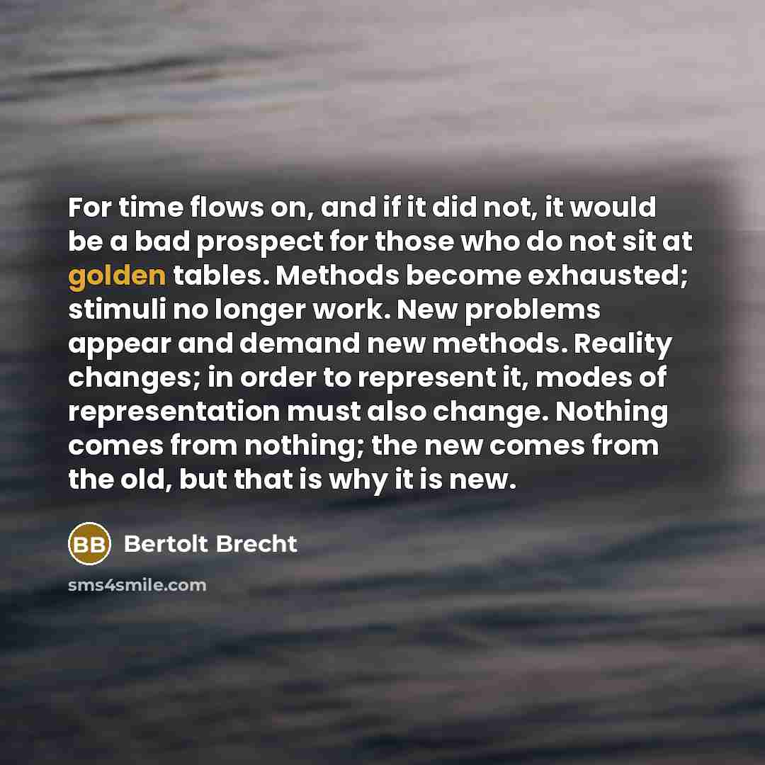 “For time flows on, and if it did not, it would be a bad prospect for those who do not sit at golden tables. Methods become exhausted; stimuli no longer work. New problems appear and demand new methods. Reality changes; in order to represent it, modes of representation must also change. Nothing…” quote by Bertolt Brecht