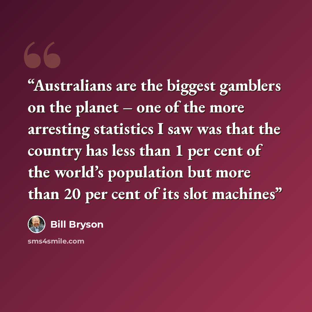 “Australians are the biggest gamblers on the planet – one of the more arresting statistics I saw was that the country has less than 1 per cent of the world’s population but more than 20 per cent of its slot machines” quote by Bill Bryson