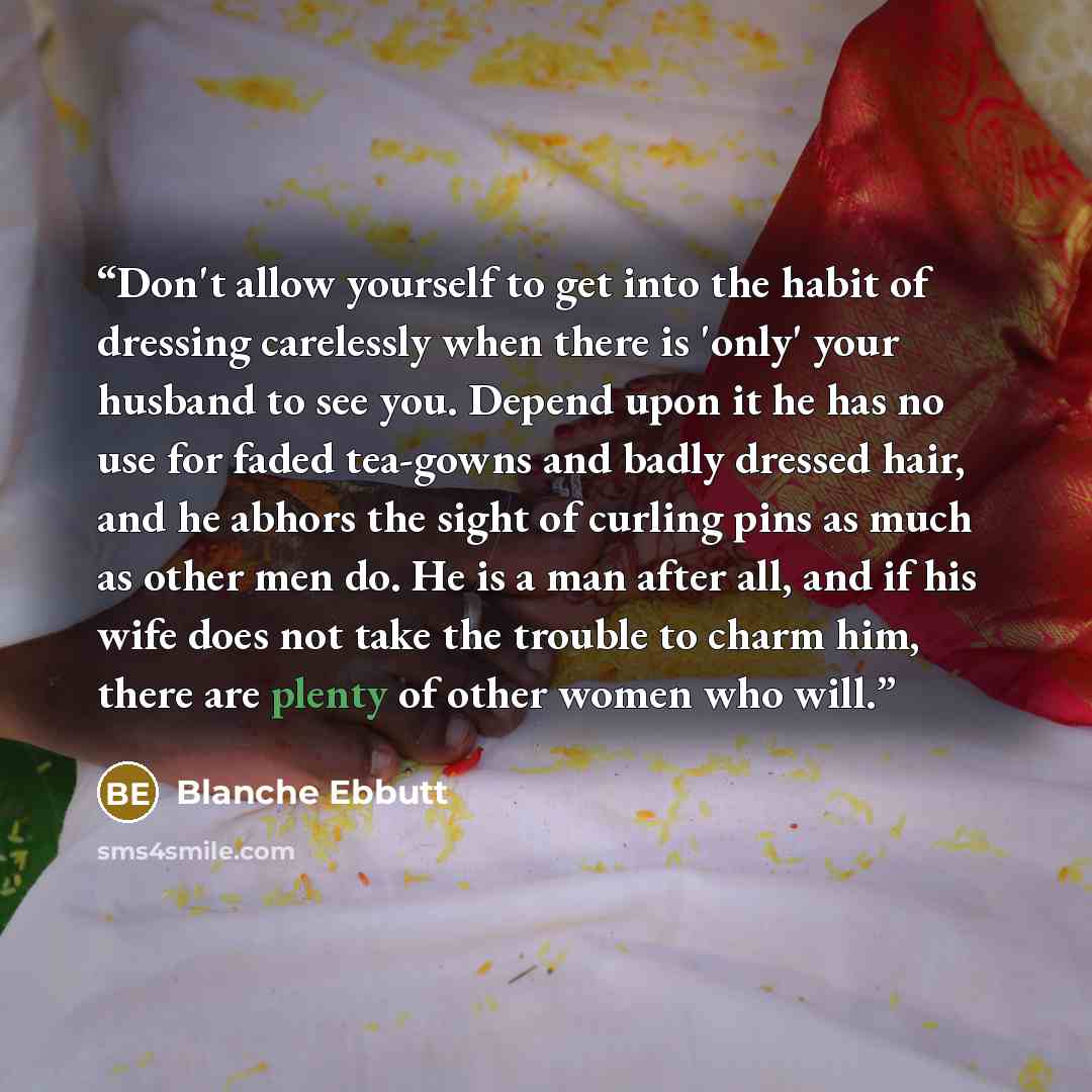 “Don't allow yourself to get into the habit of dressing carelessly when there is 'only' your husband to see you. Depend upon it he has no use for faded tea-gowns and badly dressed hair, and he abhors the sight of curling pins as much as other men do. He is a man after all, and if his wife does not…” quote by Blanche Ebbutt