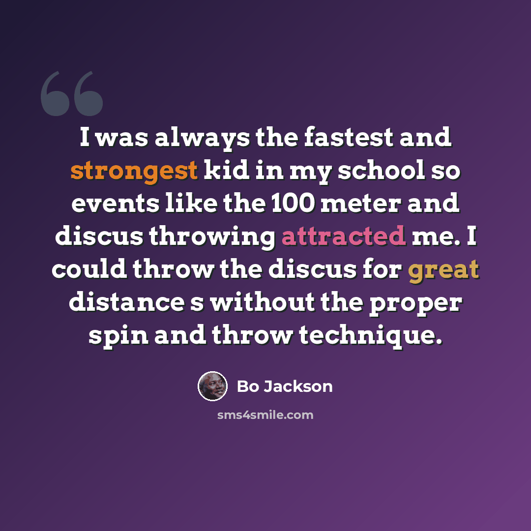 “I was always the fastest and strongest kid in my school so events like the 100 meter and discus throwing attracted me. I could throw the discus for great distance s without the proper spin and throw technique.” quote by Bo Jackson