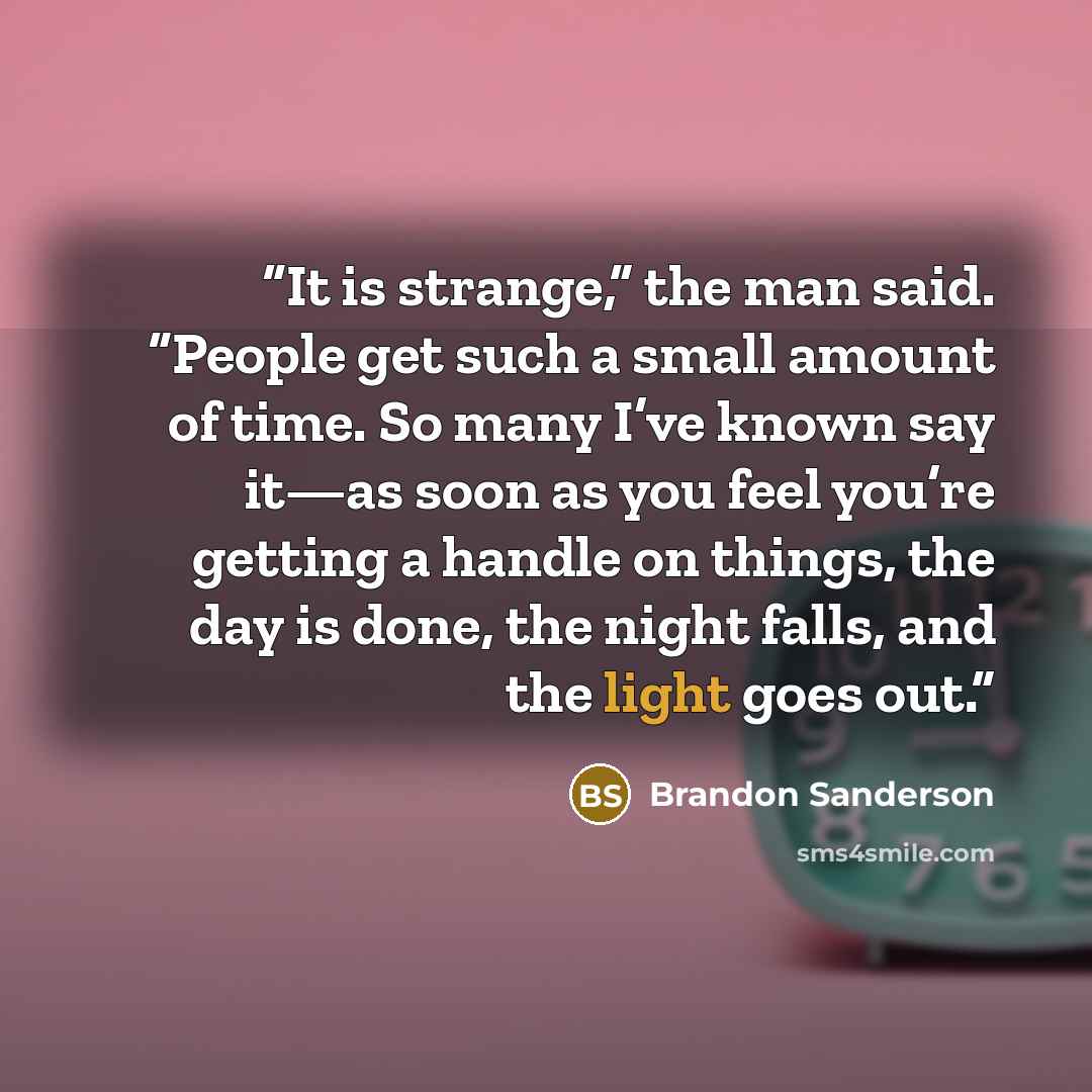 “It is strange,” the man said. “People get such a small amount of time. So many I’ve known say it—as soon as you feel you’re getting a handle on things, the day is done, the night falls, and the light goes out.” quote by Brandon Sanderson