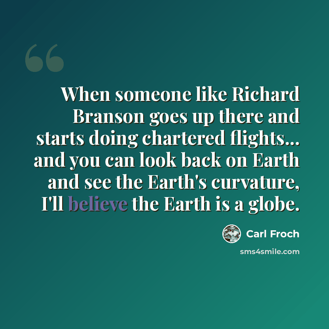 “When someone like Richard Branson goes up there and starts doing chartered flights... and you can look back on Earth and see the Earth's curvature, I'll believe the Earth is a globe.” quote by Carl Froch