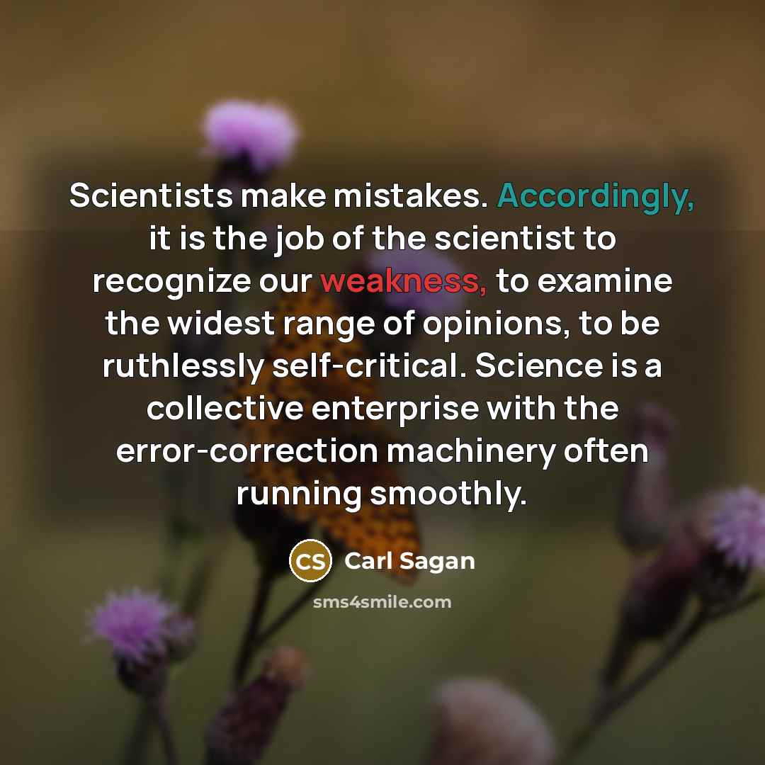 “Scientists make mistakes. Accordingly, it is the job of the scientist to recognize our weakness, to examine the widest range of opinions, to be ruthlessly self-critical. Science is a collective enterprise with the error-correction machinery often running smoothly.” quote by Carl Sagan
