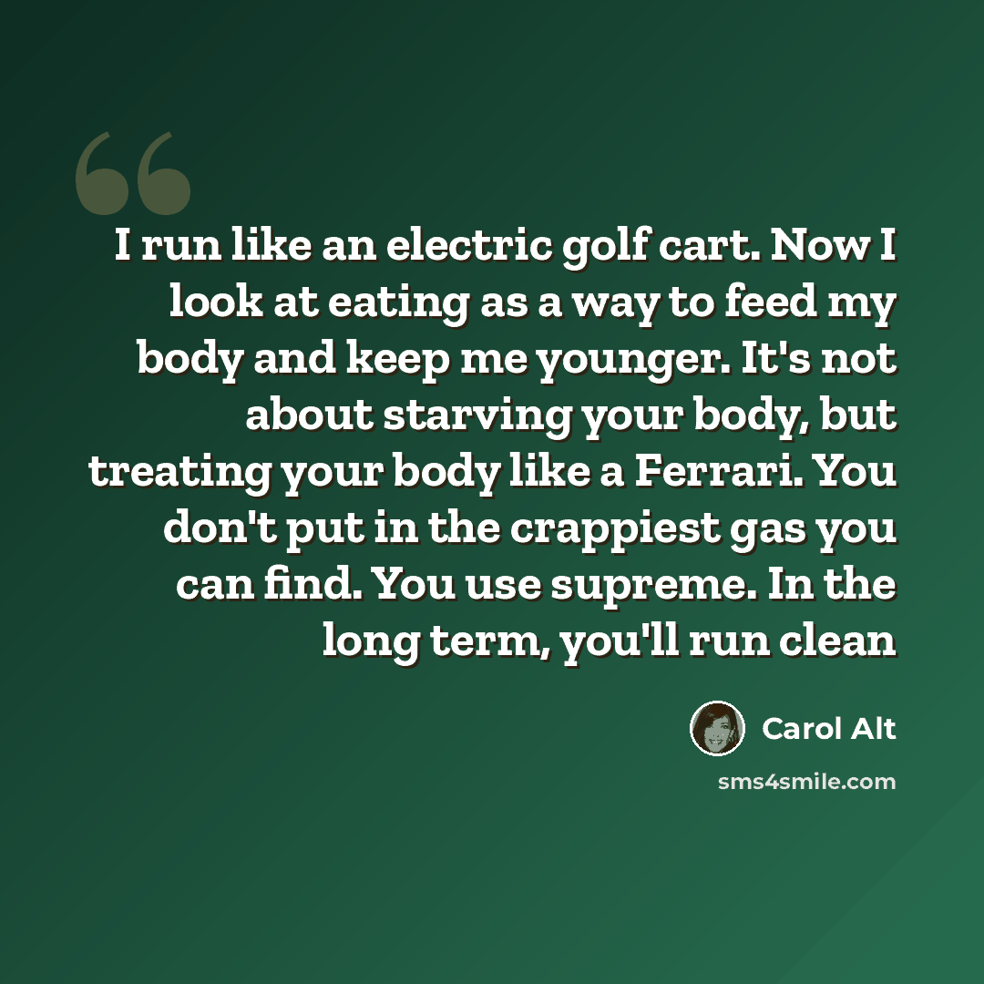 “I run like an electric golf cart. Now I look at eating as a way to feed my body and keep me younger. It's not about starving your body, but treating your body like a Ferrari. You don't put in the crappiest gas you can find. You use supreme. In the long term, you'll run clean” quote by Carol Alt