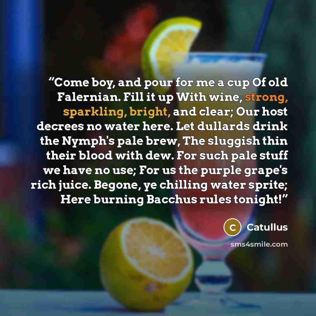 “Come boy, and pour for me a cup Of old Falernian. Fill it up With wine, strong, sparkling, bright, and clear; Our host decrees no water here. Let dullards drink the Nymph's pale brew, The sluggish thin their blood with dew. For such pale stuff we have no use; For us the purple grape's rich juice…” quote by Catullus