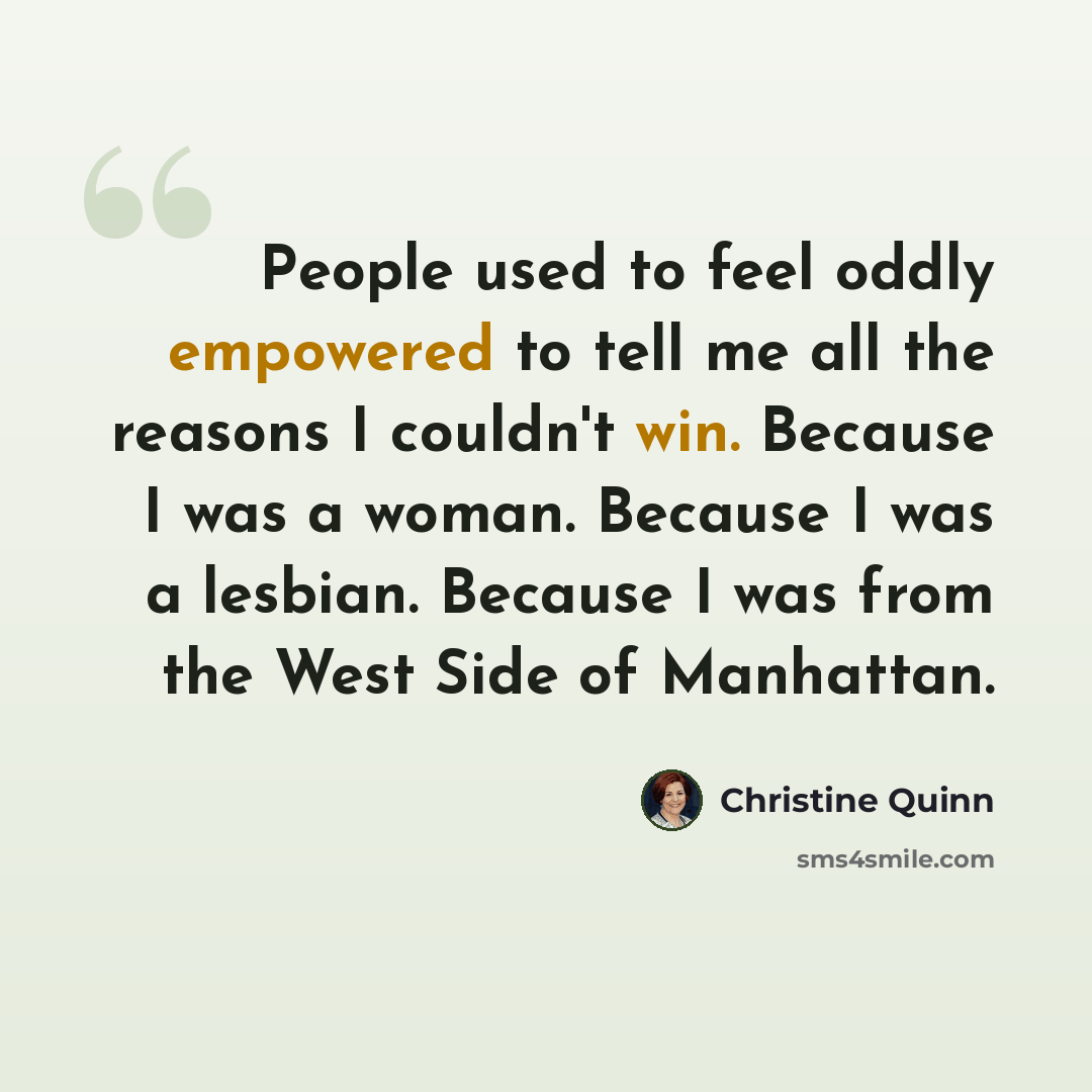 “People used to feel oddly empowered to tell me all the reasons I couldn't win. Because I was a woman. Because I was a lesbian. Because I was from the West Side of Manhattan.” quote by Christine Quinn