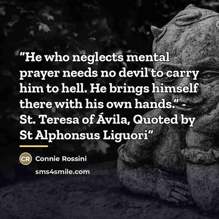 “He who neglects mental prayer needs no devil to carry him to hell. He brings himself there with his own hands.” - St. Teresa of Ávila, Quoted by St Alphonsus Liguori” quote by Connie Rossini