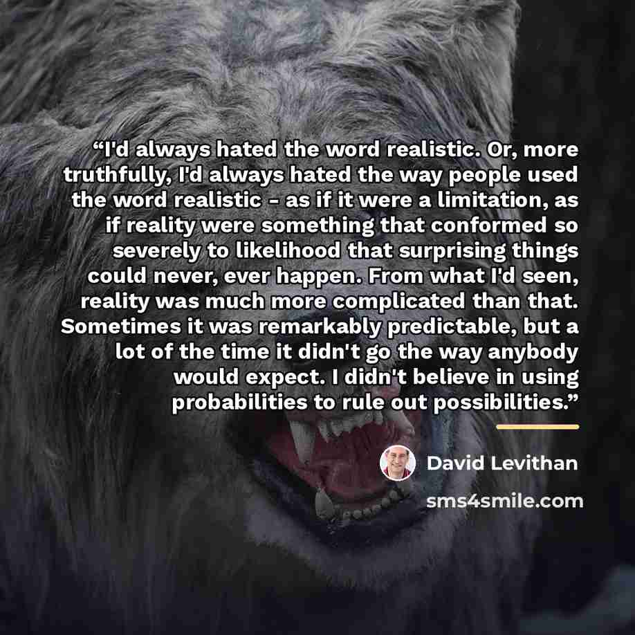 “I'd always hated the word realistic. Or, more truthfully, I'd always hated the way people used the word realistic - as if it were a limitation, as if reality were something that conformed so severely to likelihood that surprising things could never, ever happen. From what I'd seen, reality was…” quote by David Levithan