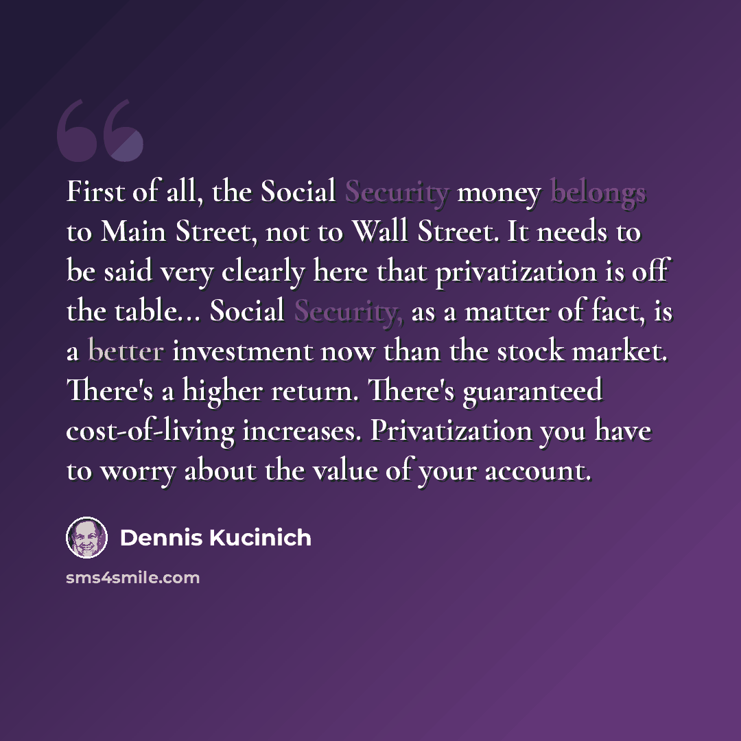 “First of all, the Social Security money belongs to Main Street, not to Wall Street. It needs to be said very clearly here that privatization is off the table... Social Security, as a matter of fact, is a better investment now than the stock market. There's a higher return. There's guaranteed…” quote by Dennis Kucinich