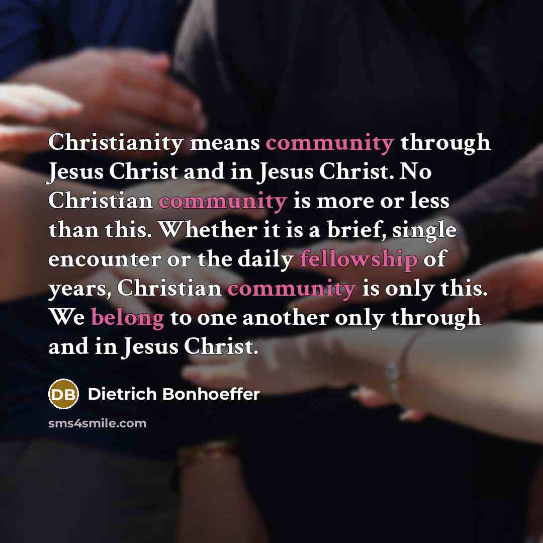 “Christianity means community through Jesus Christ and in Jesus Christ. No Christian community is more or less than this. Whether it is a brief, single encounter or the daily fellowship of years, Christian community is only this. We belong to one another only through and in Jesus Christ.” quote by Dietrich Bonhoeffer