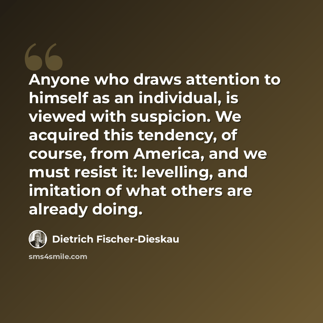 “Anyone who draws attention to himself as an individual, is viewed with suspicion. We acquired this tendency, of course, from America, and we must resist it: levelling, and imitation of what others are already doing.” quote by Dietrich Fischer-Dieskau