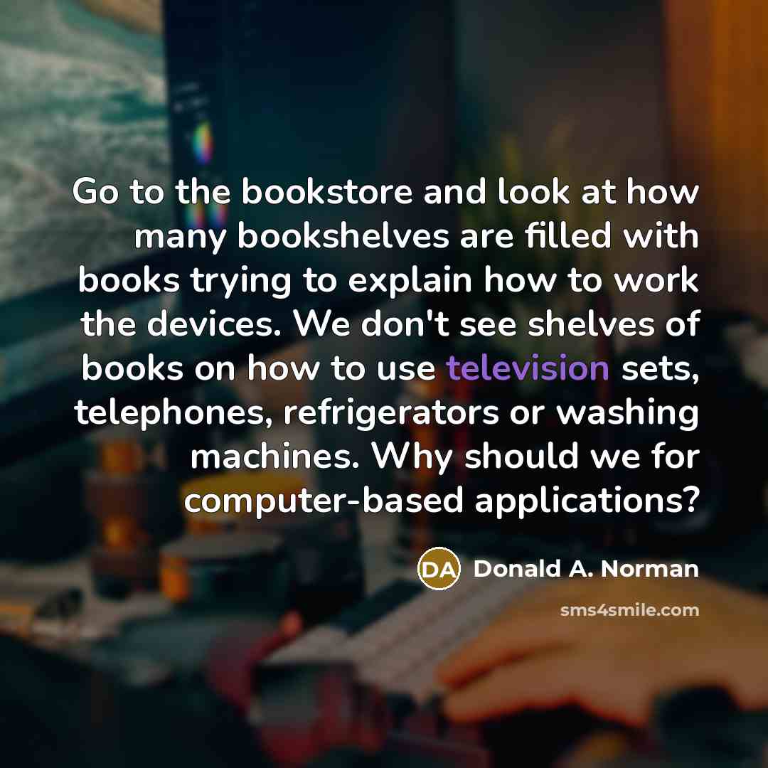 “Go to the bookstore and look at how many bookshelves are filled with books trying to explain how to work the devices. We don't see shelves of books on how to use television sets, telephones, refrigerators or washing machines. Why should we for computer-based applications?” quote by Donald A. Norman