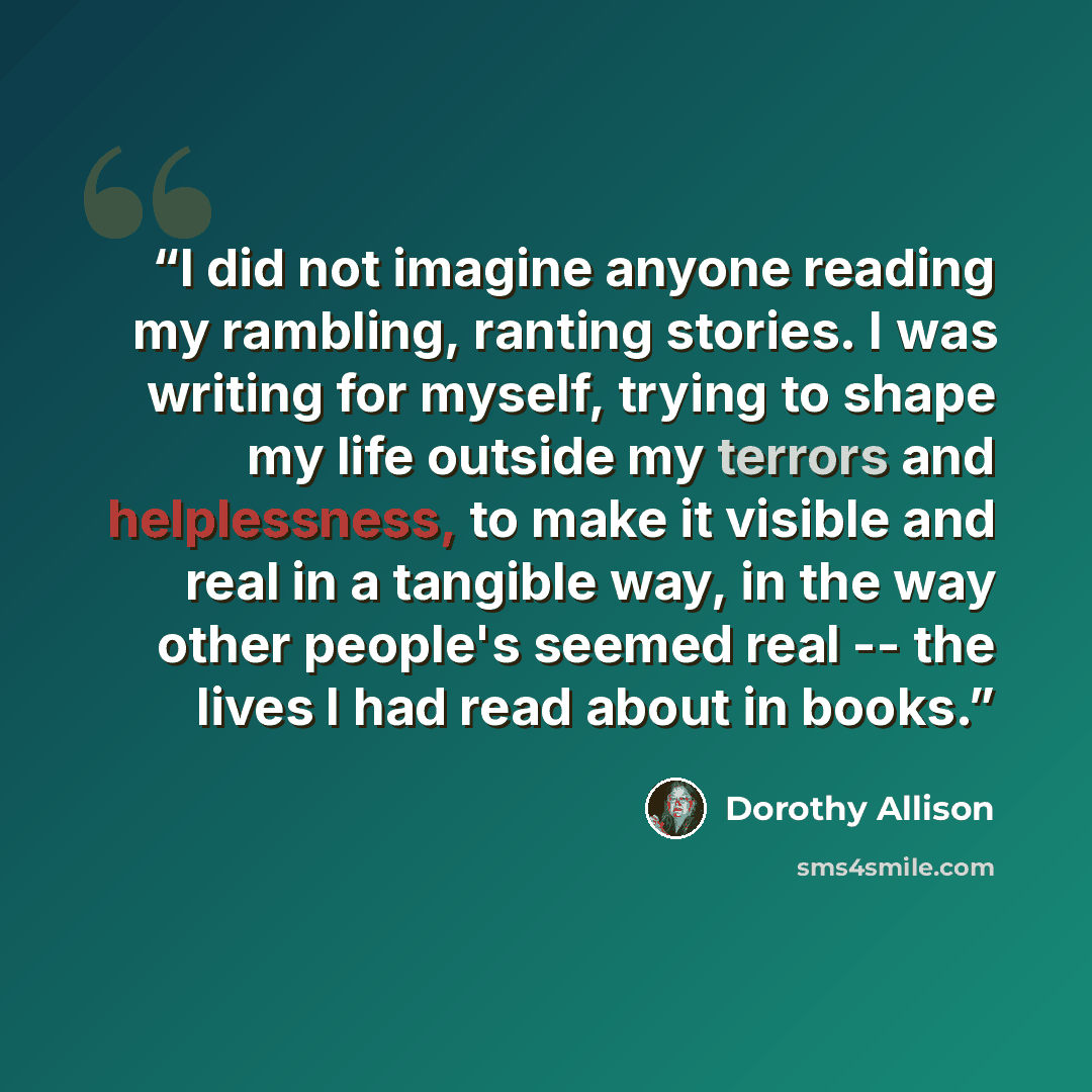 “I did not imagine anyone reading my rambling, ranting stories. I was writing for myself, trying to shape my life outside my terrors and helplessness, to make it visible and real in a tangible way, in the way other people's seemed real -- the lives I had read about in books.” quote by Dorothy Allison