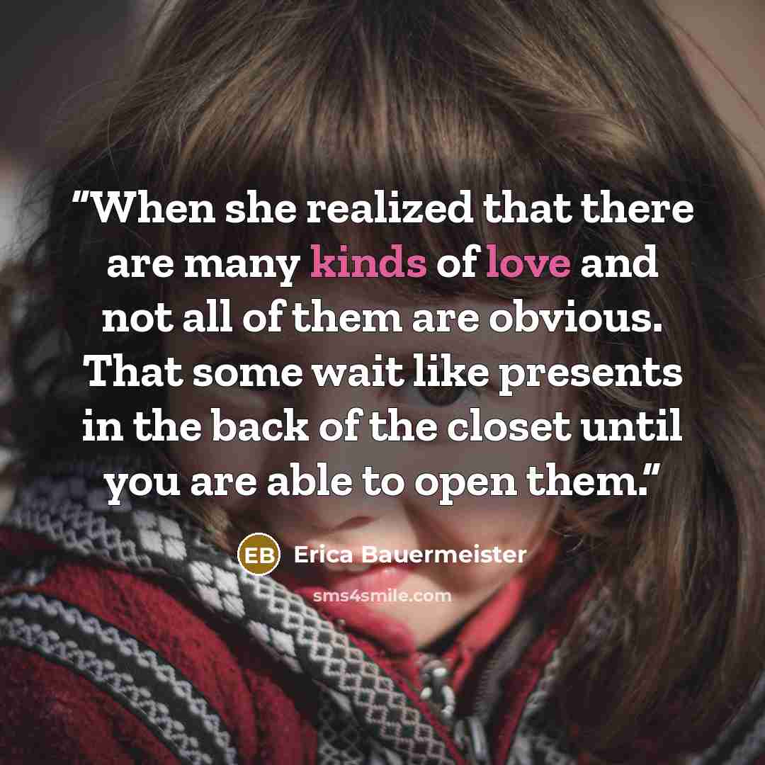 “When she realized that there are many kinds of love and not all of them are obvious. That some wait like presents in the back of the closet until you are able to open them.” quote by Erica Bauermeister
