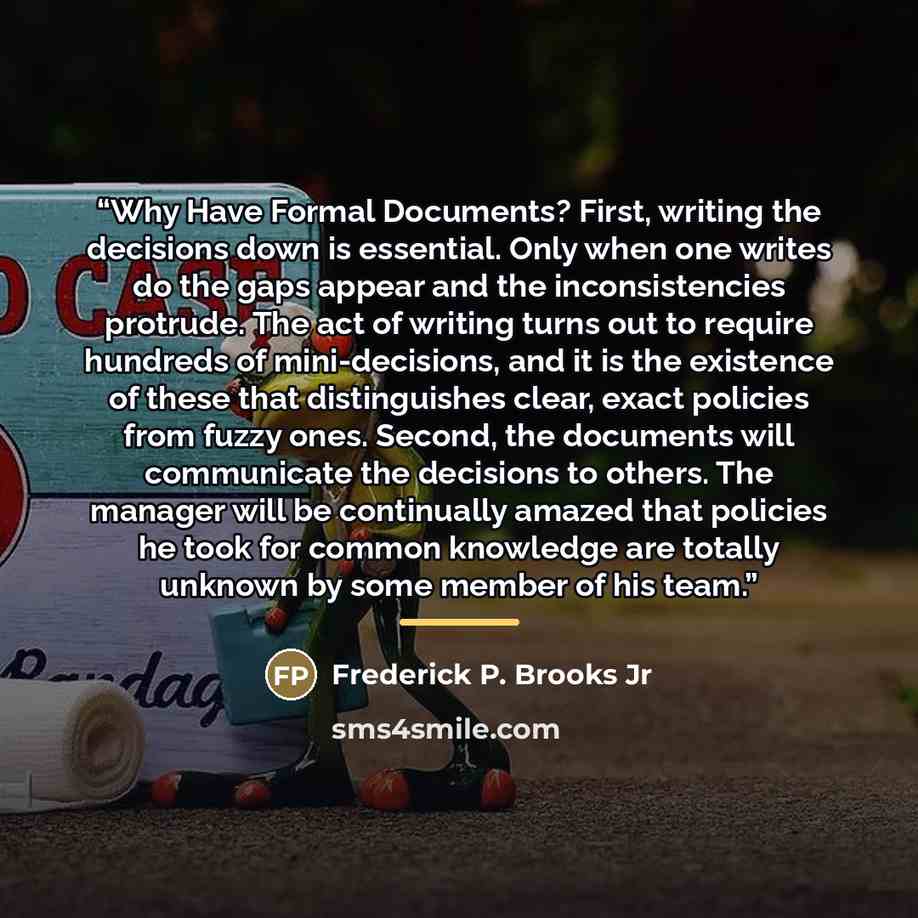 “Why Have Formal Documents? First, writing the decisions down is essential. Only when one writes do the gaps appear and the inconsistencies protrude. The act of writing turns out to require hundreds of mini-decisions, and it is the existence of these that distinguishes clear, exact policies from…” quote by Frederick P. Brooks Jr