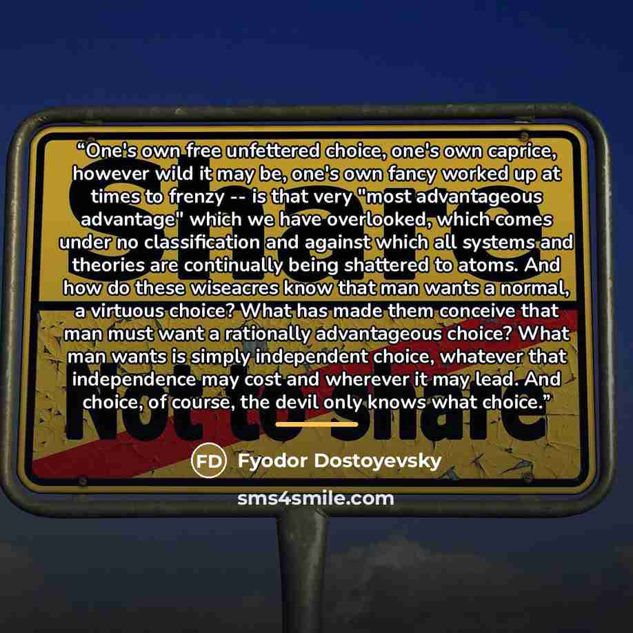 “One's own free unfettered choice, one's own caprice, however wild it may be, one's own fancy worked up at times to frenzy -- is that very "most advantageous advantage" which we have overlooked, which comes under no classification and against which all systems and theories are continually being…” quote by Fyodor Dostoyevsky