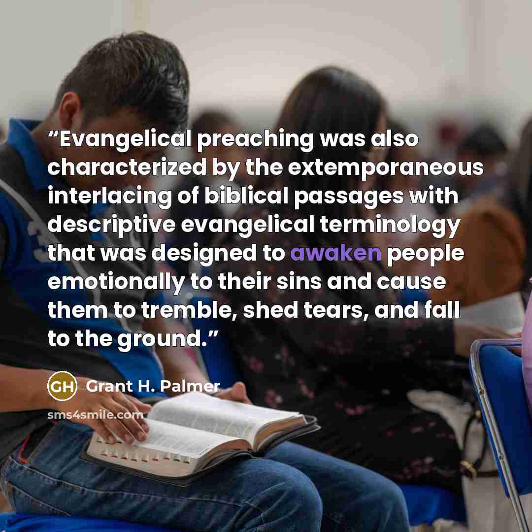“Evangelical preaching was also characterized by the extemporaneous interlacing of biblical passages with descriptive evangelical terminology that was designed to awaken people emotionally to their sins and cause them to tremble, shed tears, and fall to the ground.” quote by Grant H. Palmer
