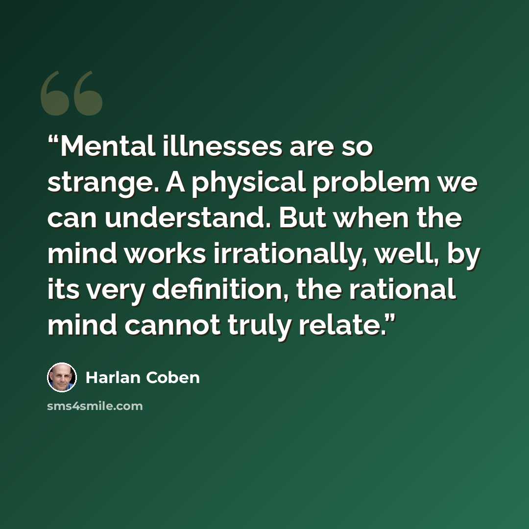“Mental illnesses are so strange. A physical problem we can understand. But when the mind works irrationally, well, by its very definition, the rational mind cannot truly relate.” quote by Harlan Coben