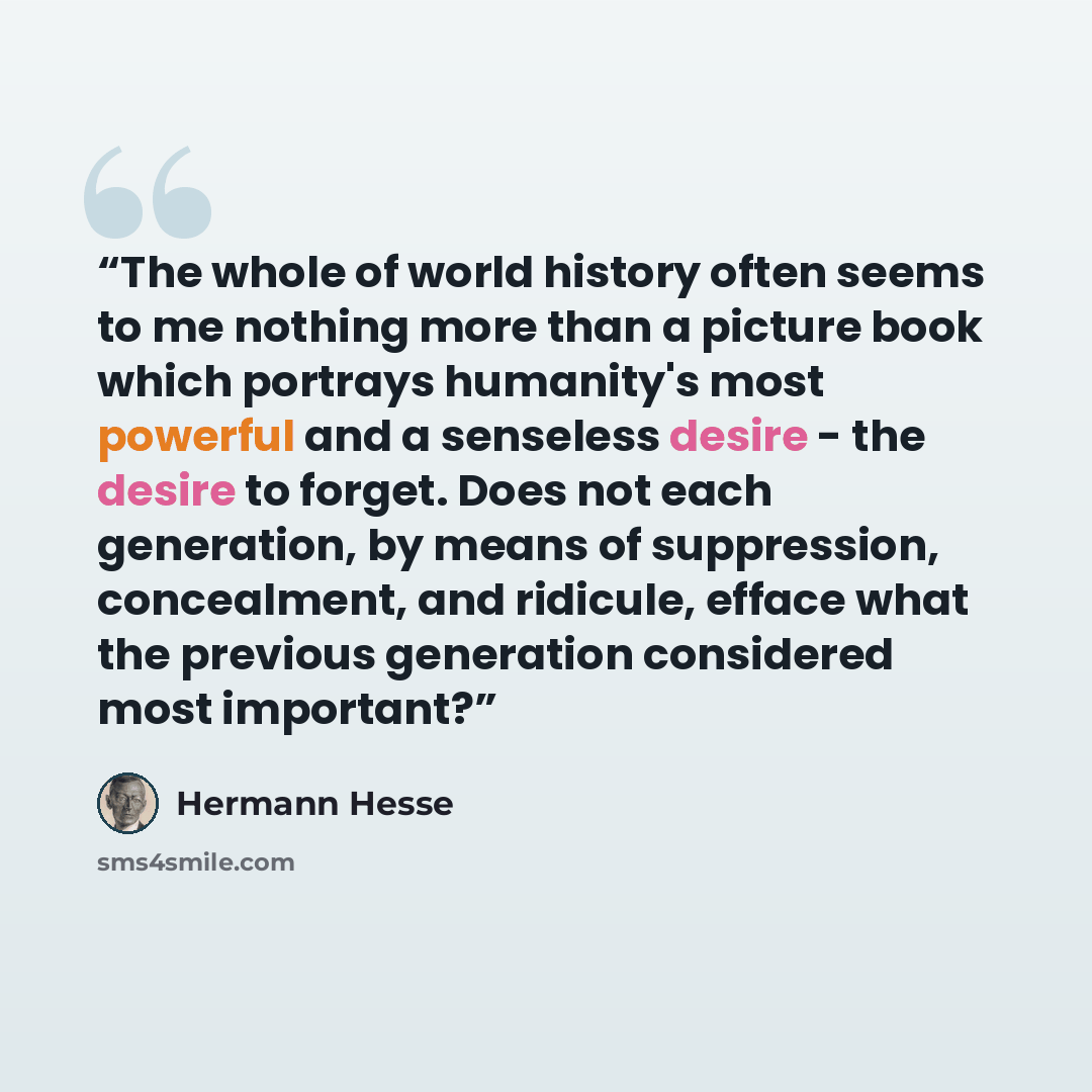 “The whole of world history often seems to me nothing more than a picture book which portrays humanity's most powerful and a senseless desire - the desire to forget. Does not each generation, by means of suppression, concealment, and ridicule, efface what the previous generation considered most…” quote by Hermann Hesse