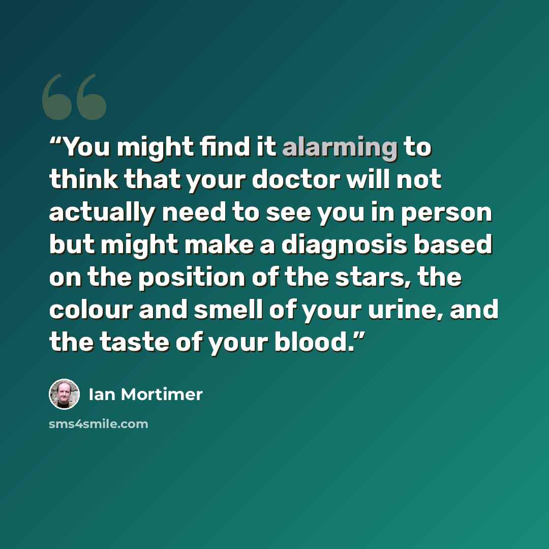 “You might find it alarming to think that your doctor will not actually need to see you in person but might make a diagnosis based on the position of the stars, the colour and smell of your urine, and the taste of your blood.” quote by Ian Mortimer