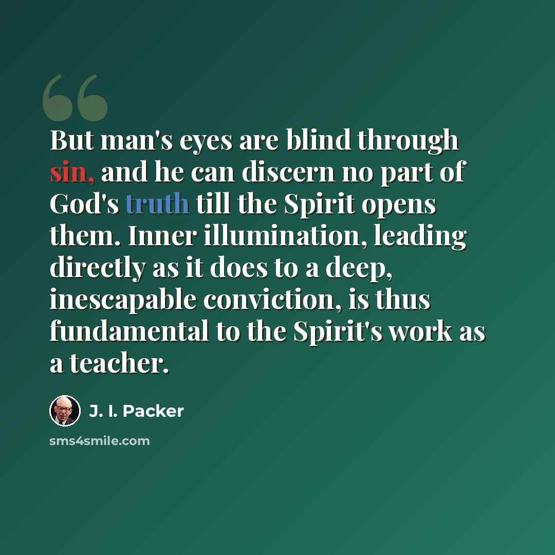 “But man's eyes are blind through sin, and he can discern no part of God's truth till the Spirit opens them. Inner illumination, leading directly as it does to a deep, inescapable conviction, is thus fundamental to the Spirit's work as a teacher.” quote by J. I. Packer
