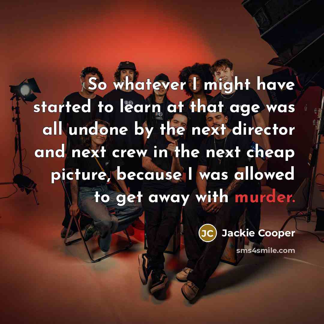 “So whatever I might have started to learn at that age was all undone by the next director and next crew in the next cheap picture, because I was allowed to get away with murder.” quote by Jackie Cooper