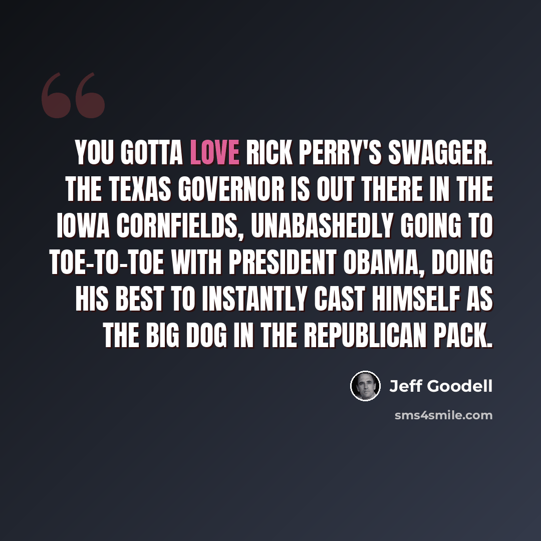 “You gotta love Rick Perry's swagger. The Texas Governor is out there in the Iowa cornfields, unabashedly going to toe-to-toe with President Obama, doing his best to instantly cast himself as the big dog in the Republican pack.” quote by Jeff Goodell