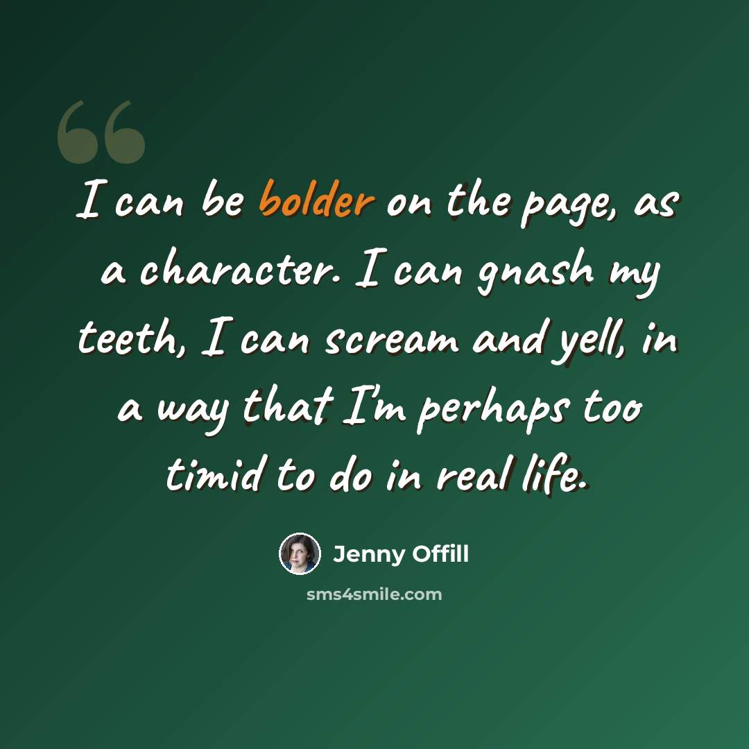 “I can be bolder on the page, as a character. I can gnash my teeth, I can scream and yell, in a way that I'm perhaps too timid to do in real life.” quote by Jenny Offill