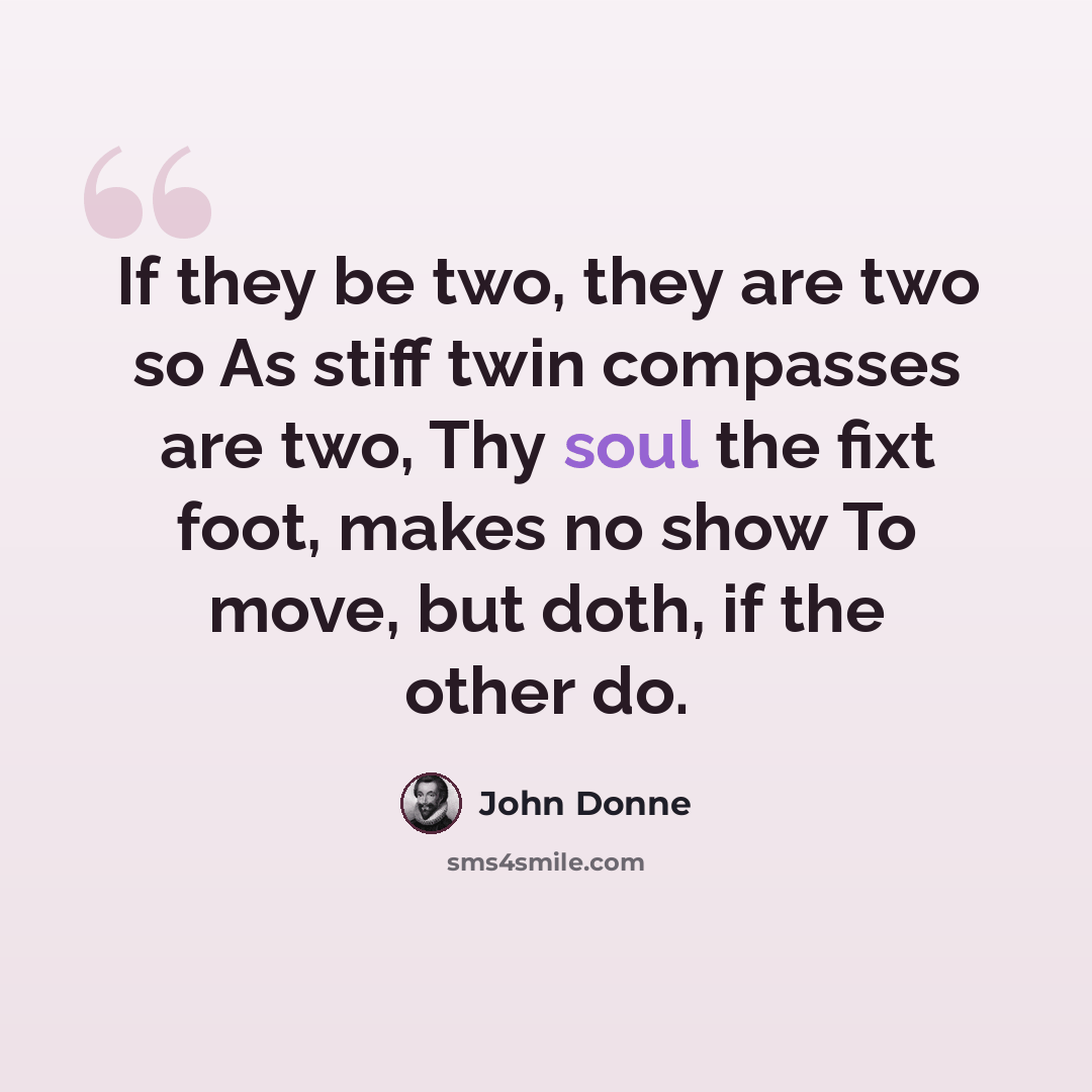 “If they be two, they are two so As stiff twin compasses are two, Thy soul the fixt foot, makes no show To move, but doth, if the other do.” quote by John Donne
