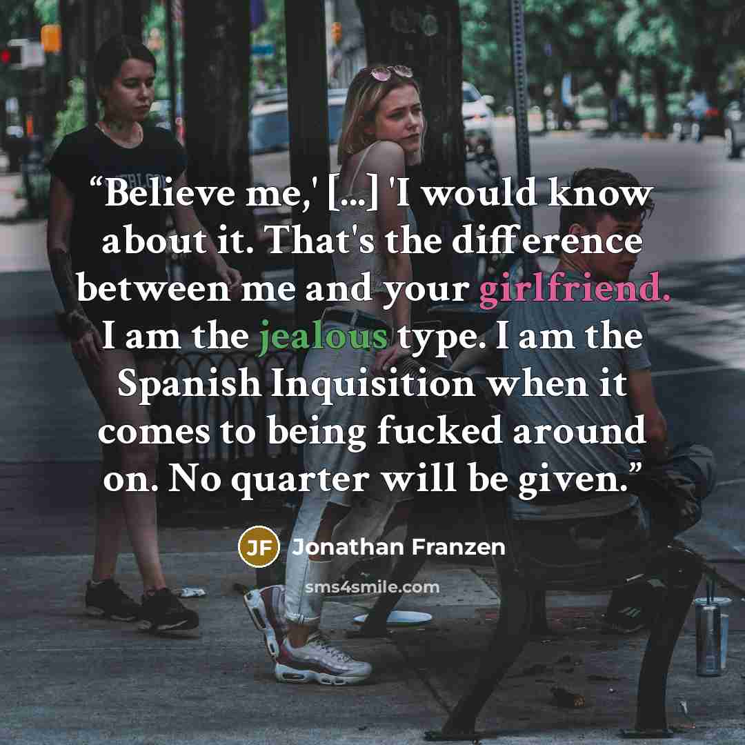 “Believe me,' [...] 'I would know about it. That's the difference between me and your girlfriend. I am the jealous type. I am the Spanish Inquisition when it comes to being fucked around on. No quarter will be given.” quote by Jonathan Franzen