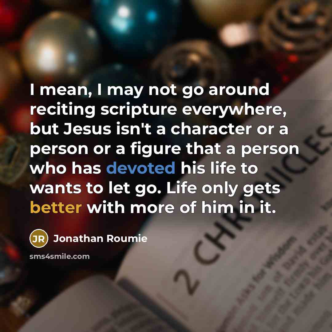 “I mean, I may not go around reciting scripture everywhere, but Jesus isn't a character or a person or a figure that a person who has devoted his life to wants to let go. Life only gets better with more of him in it.” quote by Jonathan Roumie