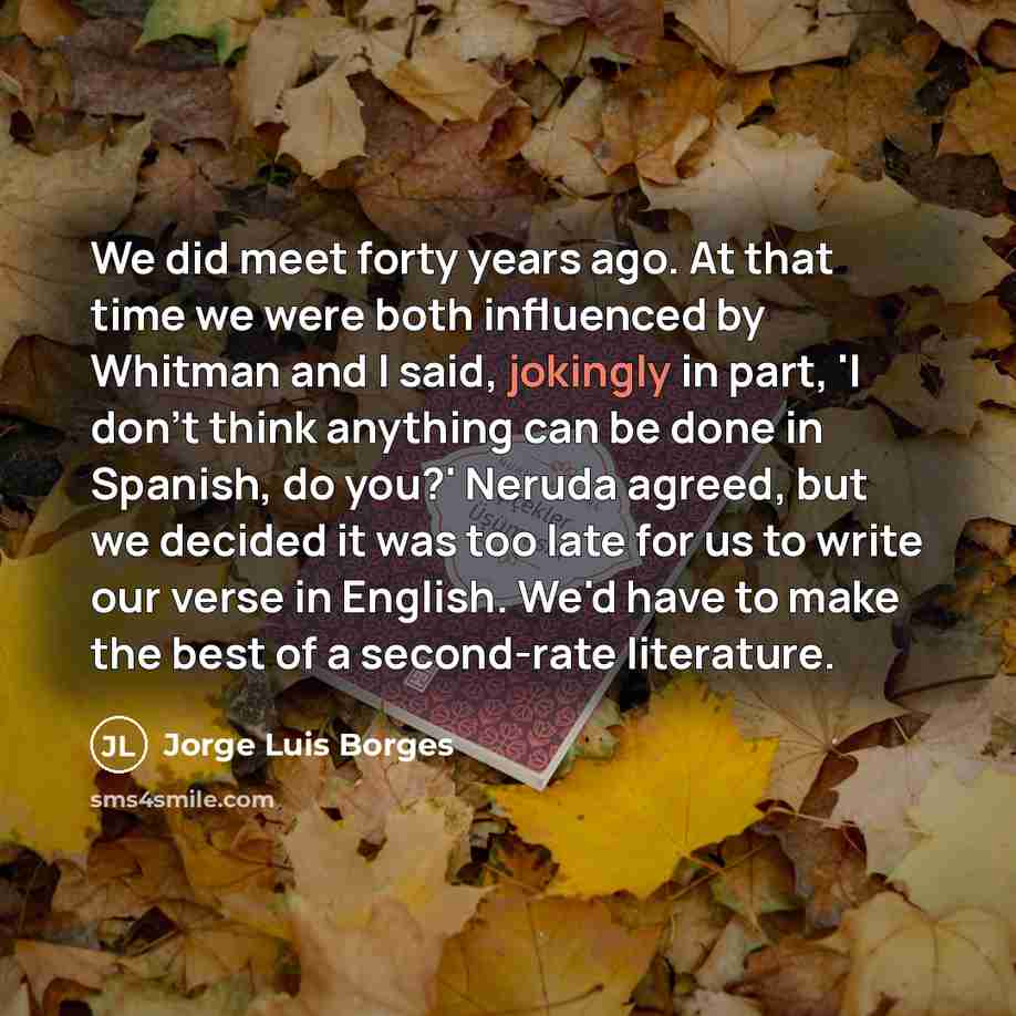 “We did meet forty years ago. At that time we were both influenced by Whitman and I said, jokingly in part, 'I don't think anything can be done in Spanish, do you?' Neruda agreed, but we decided it was too late for us to write our verse in English. We'd have to make the best of a second-rate…” quote by Jorge Luis Borges