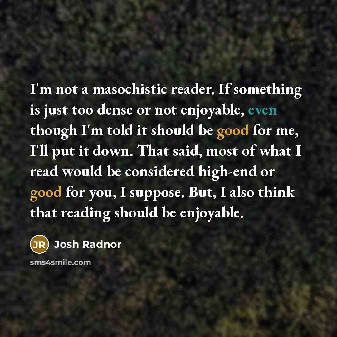 “I'm not a masochistic reader. If something is just too dense or not enjoyable, even though I'm told it should be good for me, I'll put it down. That said, most of what I read would be considered high-end or good for you, I suppose. But, I also think that reading should be enjoyable.” quote by Josh Radnor