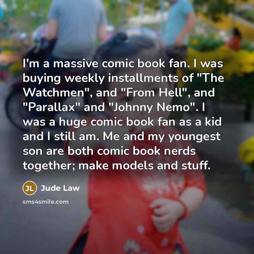 “I'm a massive comic book fan. I was buying weekly installments of "The Watchmen", and "From Hell", and "Parallax" and "Johnny Nemo". I was a huge comic book fan as a kid and I still am. Me and my youngest son are both comic book nerds together; make models and stuff.” quote by Jude Law