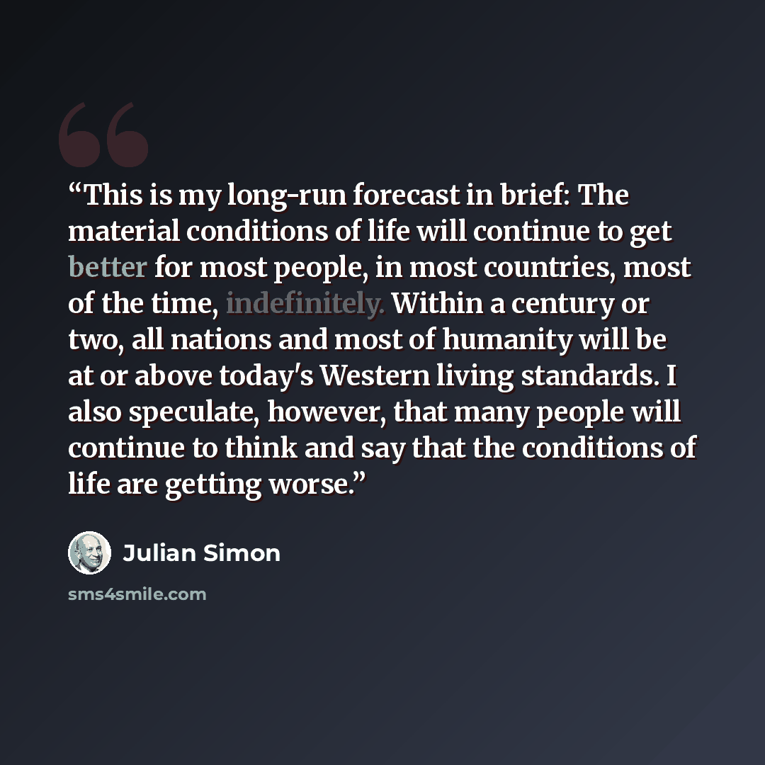 “This is my long-run forecast in brief: The material conditions of life will continue to get better for most people, in most countries, most of the time, indefinitely. Within a century or two, all nations and most of humanity will be at or above today's Western living standards. I also speculate…” quote by Julian Simon