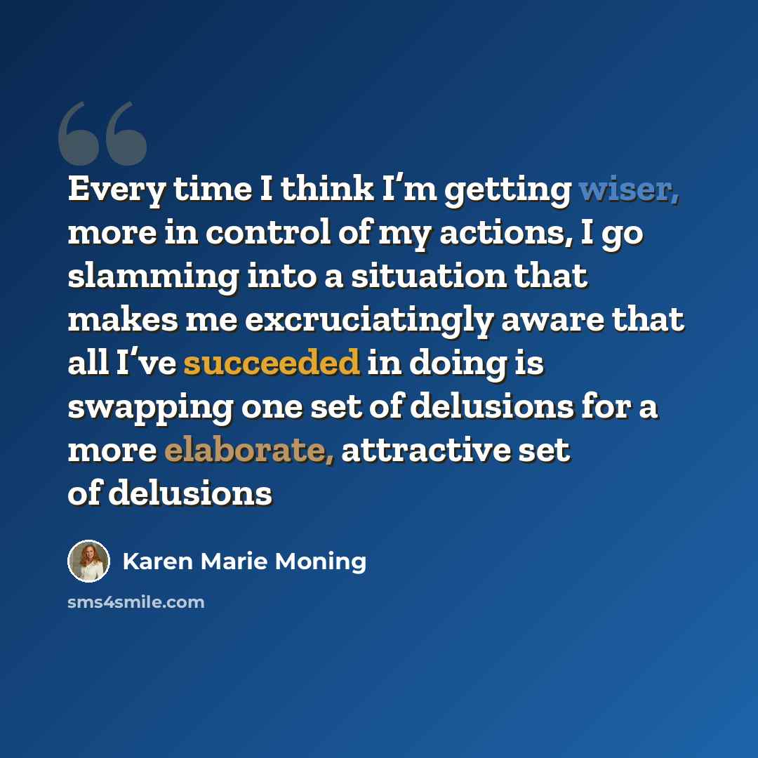 “Every time I think I’m getting wiser, more in control of my actions, I go slamming into a situation that makes me excruciatingly aware that all I’ve succeeded in doing is swapping one set of delusions for a more elaborate, attractive set of delusions” quote by Karen Marie Moning